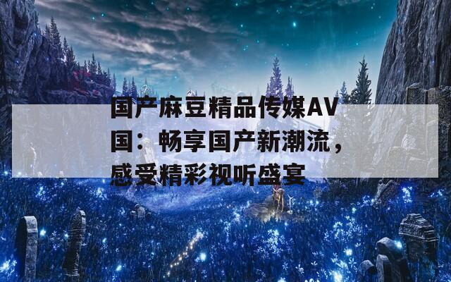 国产麻豆精品传媒AV国：畅享国产新潮流，感受精彩视听盛宴