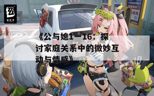 《公与媳1一16：探讨家庭关系中的微妙互动与情感》