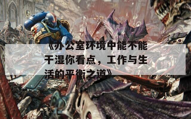 《办公室环境中能不能干湿你看点，工作与生活的平衡之道》