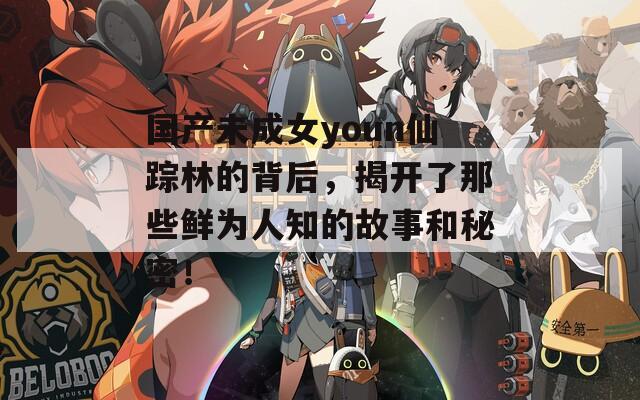 国产未成女youn仙踪林的背后，揭开了那些鲜为人知的故事和秘密！