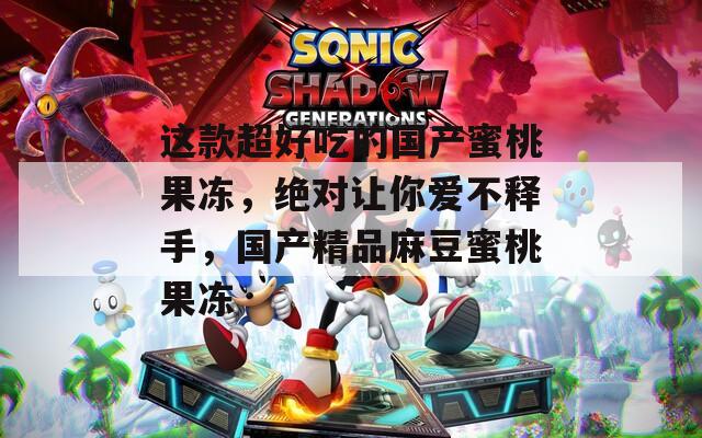 这款超好吃的国产蜜桃果冻，绝对让你爱不释手，国产精品麻豆蜜桃果冻
