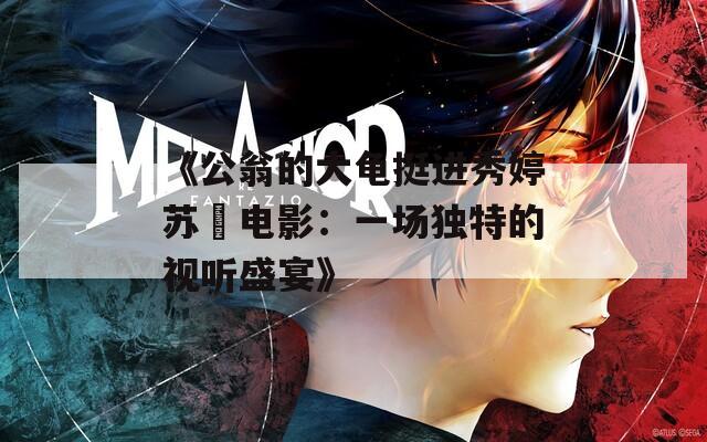 《公翁的大龟挺进秀婷苏玥电影：一场独特的视听盛宴》