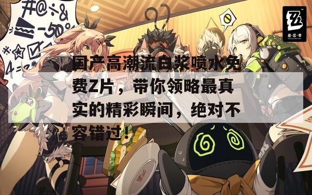 国产高潮流白浆喷水免费Z片，带你领略最真实的精彩瞬间，绝对不容错过！  第1张