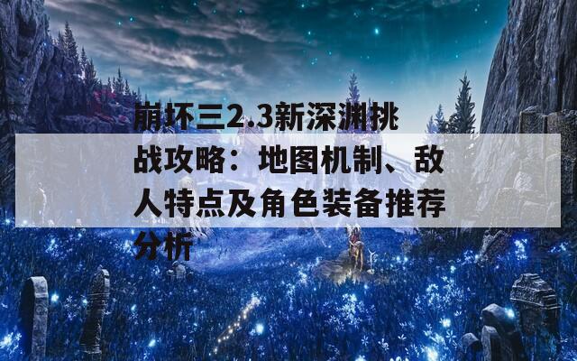崩坏三2.3新深渊挑战攻略：地图机制、敌人特点及角色装备推荐分析