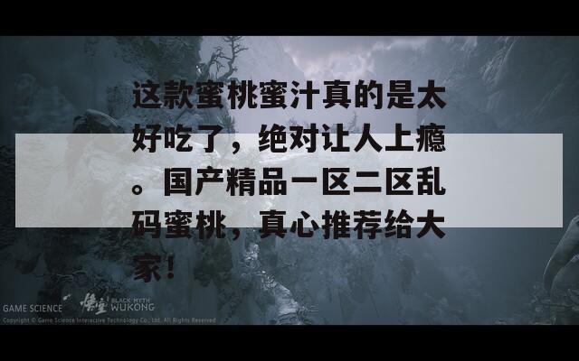 这款蜜桃蜜汁真的是太好吃了，绝对让人上瘾。国产精品一区二区乱码蜜桃，真心推荐给大家！