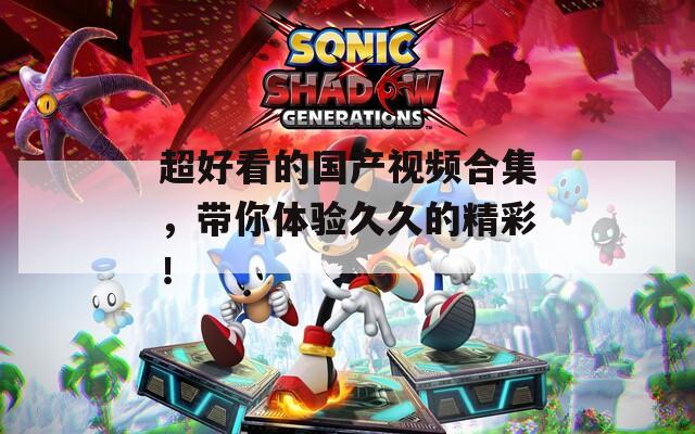 超好看的国产视频合集，带你体验久久的精彩！