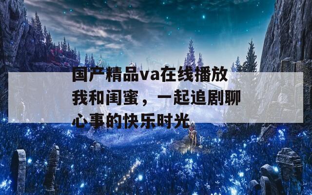 国产精品va在线播放我和闺蜜，一起追剧聊心事的快乐时光
