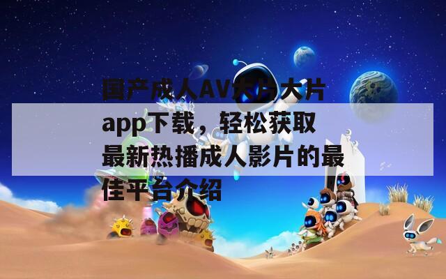 国产成人AV大片大片app下载，轻松获取最新热播成人影片的最佳平台介绍
