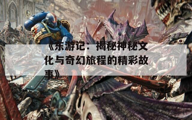 《东游记：揭秘神秘文化与奇幻旅程的精彩故事》