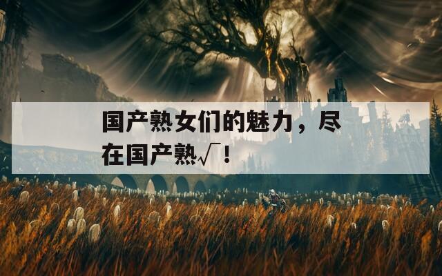 国产熟女们的魅力，尽在国产熟√！