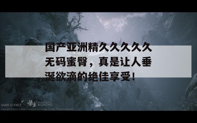国产亚洲精久久久久久无码蜜臀，真是让人垂涎欲滴的绝佳享受！