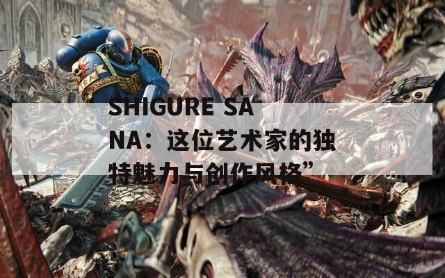 SHIGURE SANA：这位艺术家的独特魅力与创作风格”