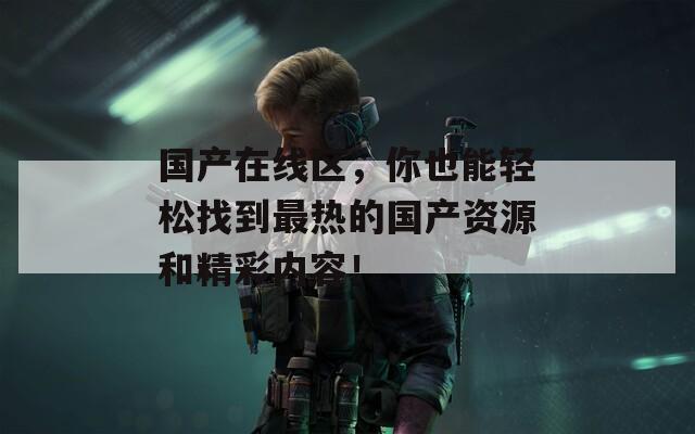 国产在线区，你也能轻松找到最热的国产资源和精彩内容！