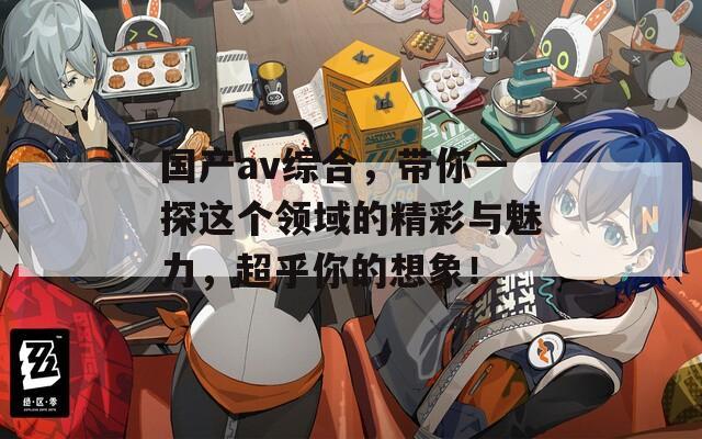 国产av综合，带你一探这个领域的精彩与魅力，超乎你的想象！