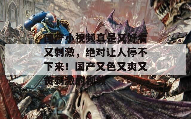 国产小视频真是又好看又刺激，绝对让人停不下来！国产又色又爽又黄刺激的视频