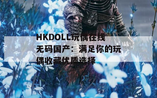 HKDOLL玩偶在线无码国产：满足你的玩偶收藏优质选择