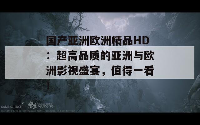 国产亚洲欧洲精品HD：超高品质的亚洲与欧洲影视盛宴，值得一看！