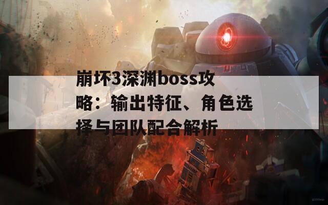 崩坏3深渊boss攻略：输出特征、角色选择与团队配合解析