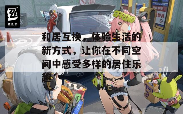 和居互换，体验生活的新方式，让你在不同空间中感受多样的居住乐趣