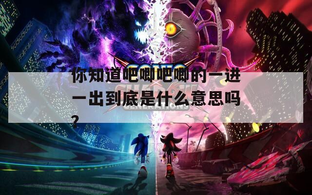 你知道吧唧吧唧的一进一出到底是什么意思吗？