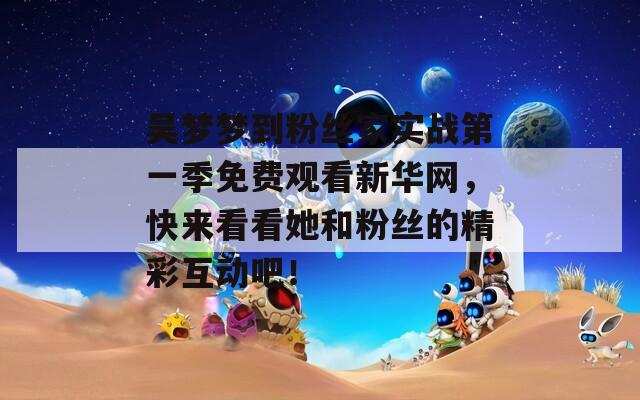 吴梦梦到粉丝家实战第一季免费观看新华网，快来看看她和粉丝的精彩互动吧！