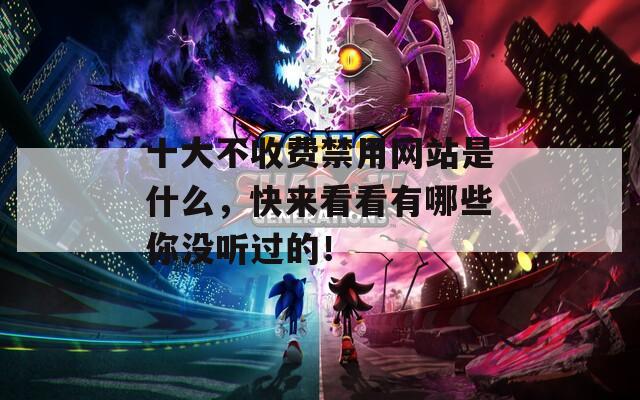 十大不收费禁用网站是什么，快来看看有哪些你没听过的！