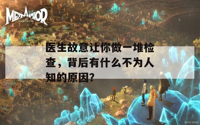 医生故意让你做一堆检查，背后有什么不为人知的原因？