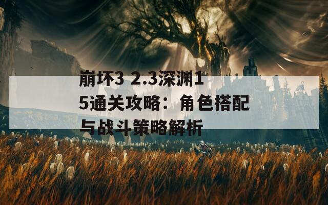崩坏3 2.3深渊15通关攻略：角色搭配与战斗策略解析