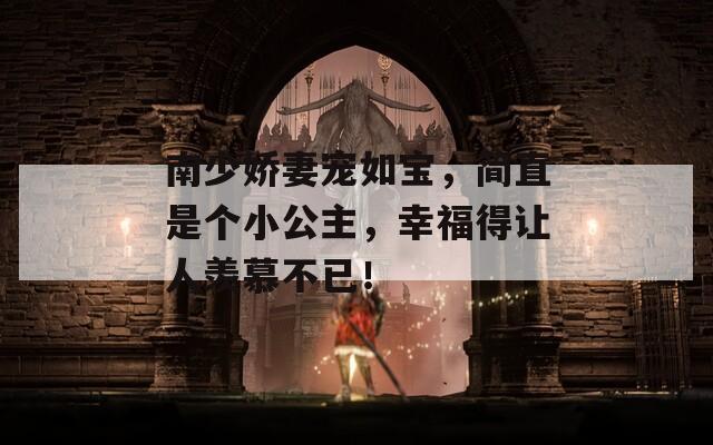 南少娇妻宠如宝，简直是个小公主，幸福得让人羡慕不已！