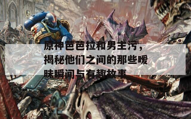 原神芭芭拉和男主污，揭秘他们之间的那些暧昧瞬间与有趣故事