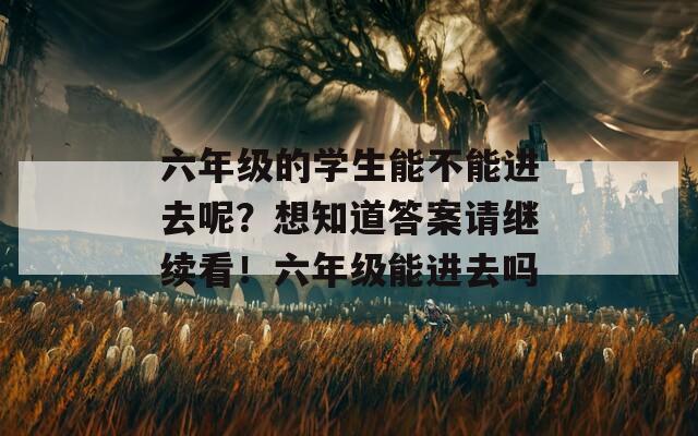 六年级的学生能不能进去呢？想知道答案请继续看！六年级能进去吗