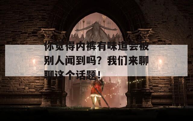 你觉得内裤有味道会被别人闻到吗？我们来聊聊这个话题！
