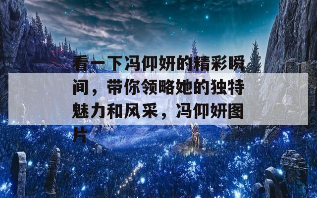 看一下冯仰妍的精彩瞬间，带你领略她的独特魅力和风采，冯仰妍图片