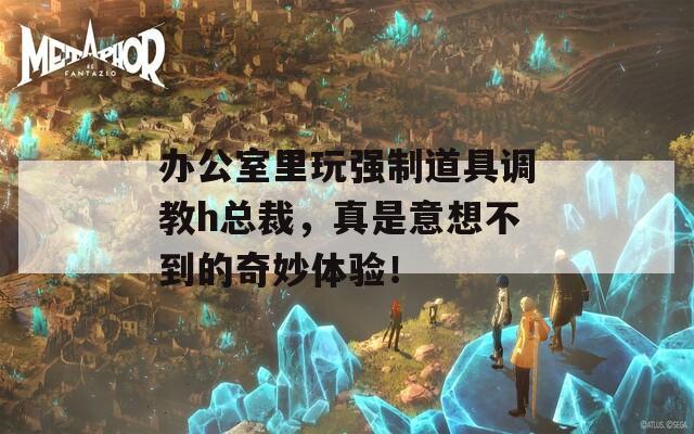 办公室里玩强制道具调教h总裁，真是意想不到的奇妙体验！