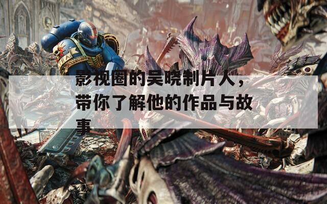 影视圈的吴晓制片人，带你了解他的作品与故事