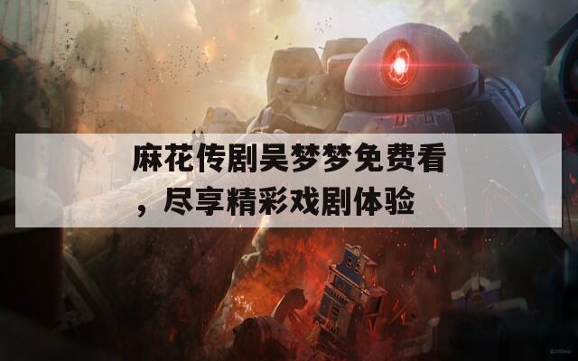 麻花传剧吴梦梦免费看，尽享精彩戏剧体验