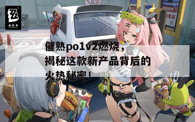 催熟po1v2燃烧，揭秘这款新产品背后的火热秘密！