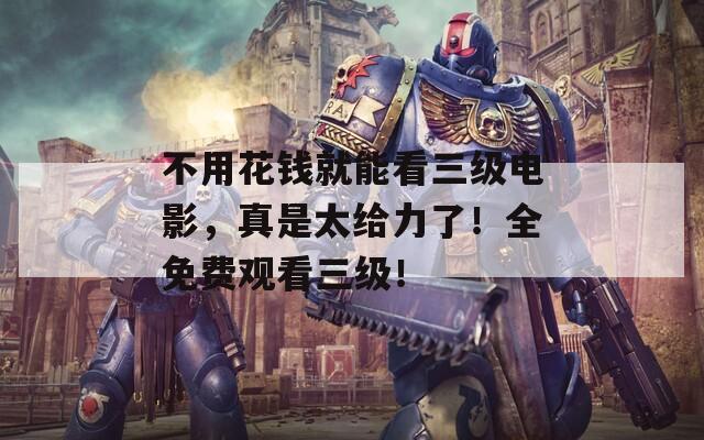 不用花钱就能看三级电影，真是太给力了！全免费观看三级！