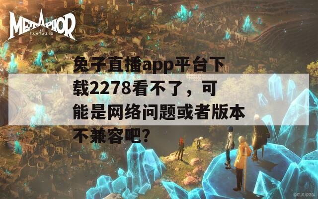 兔子直播app平台下载2278看不了，可能是网络问题或者版本不兼容吧？