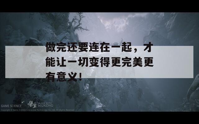 做完还要连在一起，才能让一切变得更完美更有意义！