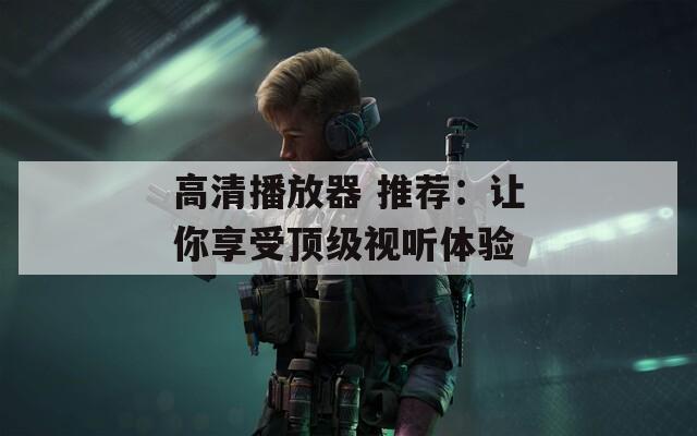 高清播放器 推荐：让你享受顶级视听体验