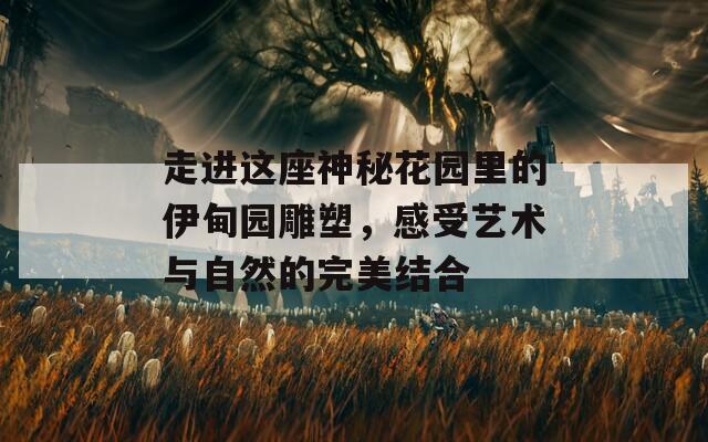 走进这座神秘花园里的伊甸园雕塑，感受艺术与自然的完美结合