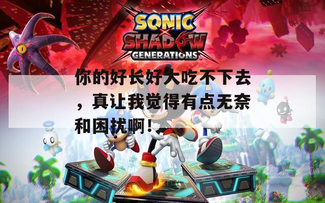 你的好长好大吃不下去，真让我觉得有点无奈和困扰啊！