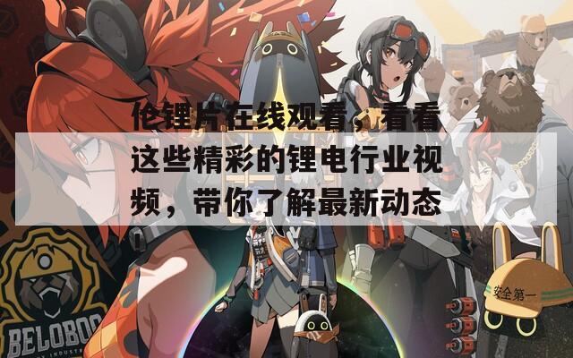 伦锂片在线观看，看看这些精彩的锂电行业视频，带你了解最新动态！