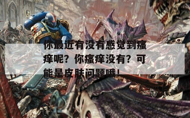 你最近有没有感觉到瘙痒呢？你瘙痒没有？可能是皮肤问题哦！