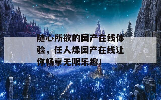 随心所欲的国产在线体验，任人燥国产在线让你畅享无限乐趣！