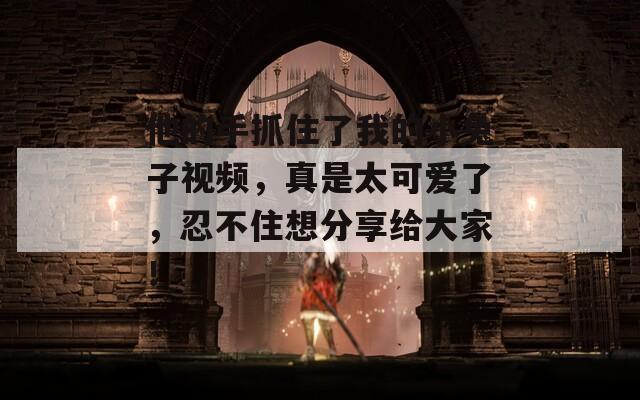 他的手抓住了我的小兔子视频，真是太可爱了，忍不住想分享给大家！