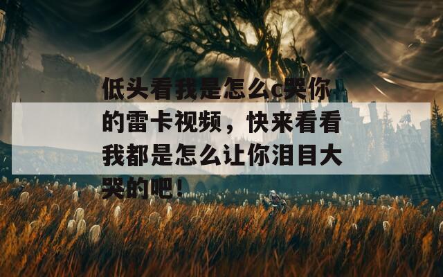 低头看我是怎么c哭你的雷卡视频，快来看看我都是怎么让你泪目大哭的吧！