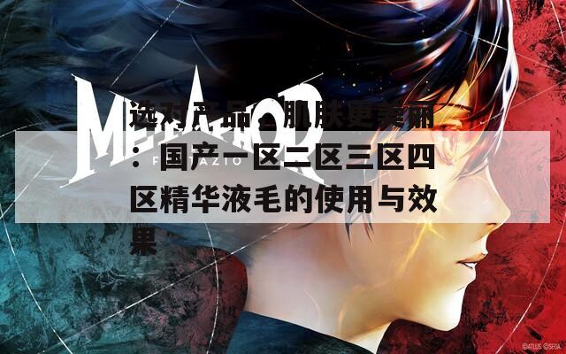 选对产品，肌肤更美丽：国产一区二区三区四区精华液毛的使用与效果