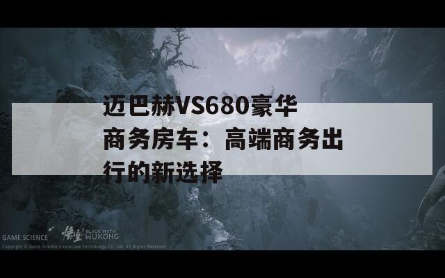 迈巴赫VS680豪华商务房车：高端商务出行的新选择